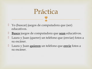 
 Yo (buscar) juegos de computadora que (ser)
educativos.
 Busco juegos de computadora que sean educativos.
 Laura y Juan (querer) un teléfono que (enviar) fotos a
su escáner.
 Laura y Juan quieren un teléfono que envie fotos a
su escáner.
Práctica
 