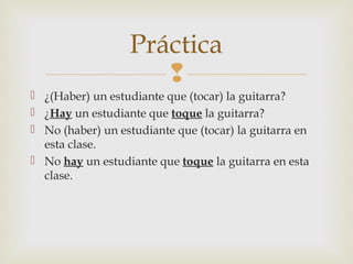 
 ¿(Haber) un estudiante que (tocar) la guitarra?
 ¿Hay un estudiante que toque la guitarra?
 No (haber) un estudiante que (tocar) la guitarra en
esta clase.
 No hay un estudiante que toque la guitarra en esta
clase.
Práctica
 