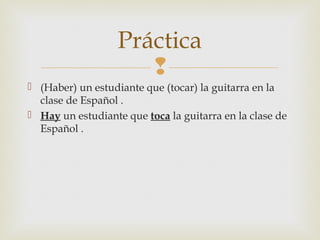 
 (Haber) un estudiante que (tocar) la guitarra en la
clase de Español .
 Hay un estudiante que toca la guitarra en la clase de
Español .
Práctica
 