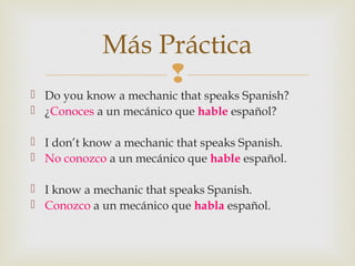 
 Do you know a mechanic that speaks Spanish?
 ¿Conoces a un mecánico que hable español?
 I don’t know a mechanic that speaks Spanish.
 No conozco a un mecánico que hable español.
 I know a mechanic that speaks Spanish.
 Conozco a un mecánico que habla español.
Más Práctica
 