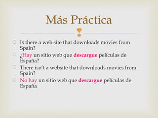 
 Is there a web site that downloads movies from
Spain?
 ¿Hay un sitio web que descargue películas de
España?
 There isn’t a website that downloads movies from
Spain?
 No hay un sitio web que descargue películas de
España
Más Práctica
 