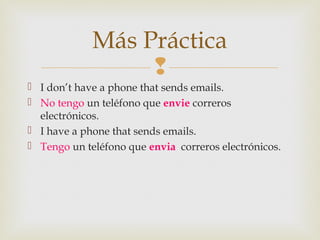 
 I don’t have a phone that sends emails.
 No tengo un teléfono que envie correros
electrónicos.
 I have a phone that sends emails.
 Tengo un teléfono que envia correros electrónicos.
Más Práctica
 