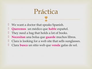 
 We want a doctor that speaks Spanish.
 Queremos un médico que hable español.
 They need a bag that holds a lot of books.
 Necesitan una bolsa que guarde muchos libros.
 Clara is looking for a web site that sells sunglasses.
 Clara busca un sitio web que venda gafas de sol.
Práctica
 