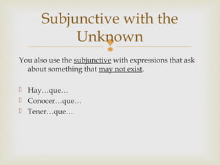 
You also use the subjunctive with expressions that ask
about something that may not exist.
 Hay…que…
 Conocer…que…
 Tener…que…
Subjunctive with the
Unknown
 