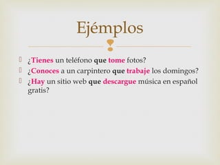 
 ¿Tienes un teléfono que tome fotos?
 ¿Conoces a un carpintero que trabaje los domingos?
 ¿Hay un sitio web que descargue música en español
gratis?
Ejémplos
 