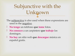 
The subjunctive is also used when these expressions are
used in the negative.
 No tengo un teléfono que tome fotos.
 No conozco a un carpintero que trabaje los
domingos.
 No hay un sitio web que descargue música en
español gratis.
Subjunctive with the
Unknown
 
