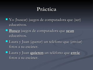 Práctica
   Yo (buscar) juegos de computadora que (ser)
    educativos.
   Busco juegos de computadora que sean
    educativos.
   Laura y Juan (querer) un teléfono que (enviar)
    fotos a su escáner.
   Laura y Juan quieren un teléfono que envie
    fotos a su escáner.
 