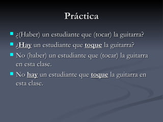 Práctica
   ¿(Haber) un estudiante que (tocar) la guitarra?
   ¿Hay un estudiante que toque la guitarra?
   No (haber) un estudiante que (tocar) la guitarra
    en esta clase.
   No hay un estudiante que toque la guitarra en
    esta clase.
 