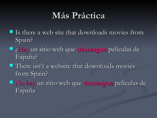 Más Práctica
   Is there a web site that downloads movies from
    Spain?
   ¿Hay un sitio web que descargue películas de
    España?
   There isn’t a website that downloads movies
    from Spain?
   No hay un sitio web que descargue películas de
    España
 