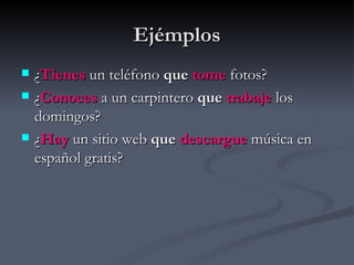 Ejémplos
   ¿Tienes un teléfono que tome fotos?
   ¿Conoces a un carpintero que trabaje los
    domingos?
   ¿Hay un sitio web que descargue música en
    español gratis?
 