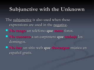 Subjunctive with the Unknown
The subjunctive is also used when these
  expressions are used in the negative.
 No tengo un teléfono que tome fotos.

 No conozco a un carpintero que trabaje los
  domingos.
 No hay un sitio web que descargue música en
  español gratis.
 