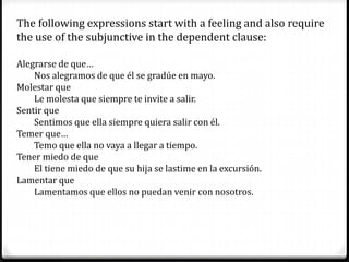 The following expressions start with a feeling and also require
the use of the subjunctive in the dependent clause:
Alegrarse de que…
Nos alegramos de que él se gradúe en mayo.
Molestar que
Le molesta que siempre te invite a salir.
Sentir que
Sentimos que ella siempre quiera salir con él.
Temer que…
Temo que ella no vaya a llegar a tiempo.
Tener miedo de que
El tiene miedo de que su hija se lastime en la excursión.
Lamentar que
Lamentamos que ellos no puedan venir con nosotros.
 