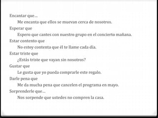 Encantar que…
Me encanta que ellos se muevan cerca de nosotros.
Esperar que
Espero que cantes con nuestro grupo en el concierto mañana.
Estar contento que
No estoy contenta que él te llame cada día.
Estar triste que
¿Estás triste que vayan sin nosotros?
Gustar que
Le gusta que yo pueda comprarle este regalo.
Darle pena que
Me da mucha pena que cancelen el programa en mayo.
Sorprenderle que…
Nos sorpende que ustedes no compren la casa.
 