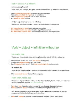 Verb + for noun + to-infinitive
Arrange, ask, plan, wait
Some verbs, like arrange, ask, plan or wait can be followed by for + noun + to-infinitive.
 I will arrange for you to have a meeting with him next week.
 I asked for somebody to repair my air conditioner.
 They are planning for him to turn his ideas into action.
 We waited for them to arrive.
It + be + adjective + for noun + to-infinitive
We can use the construction for + noun + to-infinitive after it’s + adjective.
 It’s essential for us to be ready when we are needed.
 It would be nice for you to be there the day of the rehearsal.
 It’s difficult for Sarah to make ends meet now that she’s working part time.
Verb + object + infinitive without to
Let, make, help
We can use the verbs let, make, and help followed by object + infinitive without to.
 She drives me to work and never lets me pay for the petrol.
 The teacher made us write a very long essay.
 Can I help you fix the fence? (But help somebody to do is also correct)
Be made to do
When we use the verb make + object in the passive voice, it is followed by the to-infinitive.
 They were made to wear their uniform every day.
Hear, listen, notice, see
We can use object + infinitive without to after the verbs hear, listen, notice, see to express a
short or complete action (see B1+ verb patterns):
 I saw them kiss (I saw the action from start to end. It was probably a short kiss.)
 I heard someone shout your name. (I heard the shouting from star to end.)
BUT we use object + -ing after hear, listen, notice, see, watch to express an action in
progress, and action that is longer, and incomplete.
 I saw them kissing in the park. (The action was in progress. I didn’t see it finish)
 