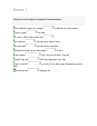 Exercise 1
Choose the correct option to complete the sentences below.
1The supporters expect the manager at least for one more season.
2It took us ages the hotel.
3I’m sorry. I didn’t mean to keep you .
4He made me very bad about what I’d done.
5He was made the documents at gunpoint.
6What kind of things do you hate people to you?
7I was waiting sorry, but since he didn’t, I just left.
8I would hate you that I don’t appreciate your help.
9I don’t mind him so much; he has other ways of expressing what he
feels.
10He warned me bothering her.
 