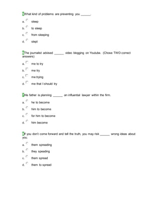 5What kind of problems are preventing you ______.
a. sleep
b. to sleep
c. from sleeping
d. slept
6The journalist advised ______ video blogging on Youtube. (Chose TWO correct
answers)
a. me to try
b. me try
c. me trying
d. me that I should try
7His father is planning ______ an influential lawyer within the firm.
a. he to become
b. him to become
c. for him to become
d. him become
8If you don’t come forward and tell the truth, you may risk ______ wrong ideas about
you.
a. them spreading
b. they speading
c. them spread
d. them to spread
 