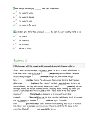 9He’s always encouraging ______ their own imagination.
a. his students using
b. his students to use
c. his students use
d. his students for using
10An Indian girl’s father has arranged ______ the son of a very wealthy friend of his
a. her marry
b. her marrying
c. her to marry
d. for her to marry
Exercise 3
Fill in the gaps with the objects and the verbs in brackets in the correct form.
When I was a young teenager, my parents were the worst, or that’s what I used to
think. For a start, they didn’t allow (me/go out) with my friends. However
much I always begged (them/let) me go out, they would always
force (me/stay) home. As a teenager, I remember thinking that they just
didn’t want (me/have) fun. It wasn’t just that I wasn’t allowed to hang out
with my friends, but they were always telling me to help (them/do) all sort
of things around the house: washing dishes, mopping floors, dusting my room, you
name it. I remember how much I used to think I hated them at the time. I often
imagined (them/have) an accident, or a very nasty event that
involved (them/get) hurt. At the time, my utter selfishness didn’t let me see
that my parents just intended (me/turn) right. They didn’t
want (their son/be) a loser, and they did everything they could to achieve
that. Now I have a teenage son myself, and I have to admit that I’m doing to him
everything I hated (my parents/do) to me.
 
