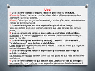 1. Usa-se para expressar alguma ideia em presente ou em futuro.
(Presente) Quiero que me acompañes ahora al cine. (Eu quero que você me
acompanhe agora ao cinema.)
(Futuro) Quiero que vengas mañana conmigo al cine. (Eu quero que você venha
comigo ao cinema amanhã.)
2. Usa-se com alguns verbos e expressões para indicar desejo.
Ojalá que salgas bien en el examen. (Tomara que você consiga sair bem na
prova.)
3. Usa-se com alguns verbos e expressões para indicar probabilidade.
Puede ser que mañana llegue tarde a la reunión. (Talvez amanhã eu chegue
tarde na reunião.)
4. Usa-se com alguns advérbios ("quizá(s)", "tal vez", "posiblemente",
"probablemente") para indicar probabilidade.
Quizá tenga que viajar el próximo mes a Madrid. (Talvez eu tenha que viajar no
mês próximo para Madri.)
5. Usa-se com alguns verbos e expressões para indicar descrença ou
opinião contrária
No me gusta que salgas sólo tan tarde. (Eu não gosto de que você saia sozinho
muito tarde.)
6. Usa-se com expressões que servem para valorizar ações ou situações.
Me parece bien que prefieras comer vegetales. (Acho uma boa ideia que você
prefira comer vegetais.)
 