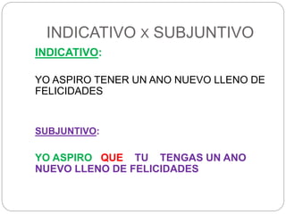 INDICATIVO X SUBJUNTIVO
INDICATIVO:
YO ASPIRO TENER UN ANO NUEVO LLENO DE
FELICIDADES
SUBJUNTIVO:
YO ASPIRO QUE TU TENGAS UN ANO
NUEVO LLENO DE FELICIDADES
 