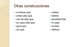 Otras construcciones
 a menos que
 antes (de) que
 con tal (de) que
 en caso (de) que
 para que
 sin que
 unless
 before
 provided that
 in case
 so that
 without
 