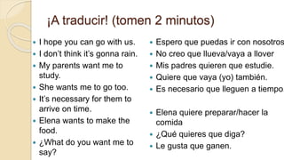 ¡A traducir! (tomen 2 minutos)
 I hope you can go with us.
 I don’t think it’s gonna rain.
 My parents want me to
study.
 She wants me to go too.
 It’s necessary for them to
arrive on time.
 Elena wants to make the
food.
 ¿What do you want me to
say?
 Espero que puedas ir con nosotros
 No creo que llueva/vaya a llover
 Mis padres quieren que estudie.
 Quiere que vaya (yo) también.
 Es necesario que lleguen a tiempo.
 Elena quiere preparar/hacer la
comida
 ¿Qué quieres que diga?
 Le gusta que ganen.
 