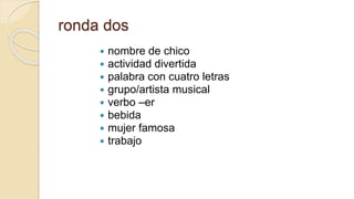ronda dos
 nombre de chico
 actividad divertida
 palabra con cuatro letras
 grupo/artista musical
 verbo –er
 bebida
 mujer famosa
 trabajo
 