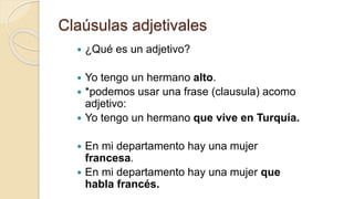 Claúsulas adjetivales
 ¿Qué es un adjetivo?
 Yo tengo un hermano alto.
 *podemos usar una frase (clausula) acomo
adjetivo:
 Yo tengo un hermano que vive en Turquía.
 En mi departamento hay una mujer
francesa.
 En mi departamento hay una mujer que
habla francés.
 