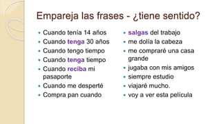 Empareja las frases - ¿tiene sentido?
 Cuando tenía 14 años
 Cuando tenga 30 años
 Cuando tengo tiempo
 Cuando tenga tiempo
 Cuando reciba mi
pasaporte
 Cuando me desperté
 Compra pan cuando
 salgas del trabajo
 me dolía la cabeza
 me compraré una casa
grande
 jugaba con mis amigos
 siempre estudio
 viajaré mucho.
 voy a ver esta película
 