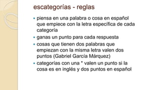 escategorías - reglas
 piensa en una palabra o cosa en español
que empiece con la letra específica de cada
categoría
 ganas un punto para cada respuesta
 cosas que tienen dos palabras que
empiezan con la misma letra valen dos
puntos (Gabriel García Márquez)
 categorías con una * valen un punto si la
cosa es en inglés y dos puntos en español
 