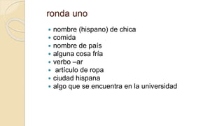 ronda uno
 nombre (hispano) de chica
 comida
 nombre de país
 alguna cosa fría
 verbo –ar
 artículo de ropa
 ciudad hispana
 algo que se encuentra en la universidad
 