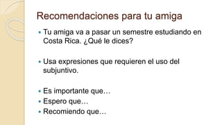 Recomendaciones para tu amiga
 Tu amiga va a pasar un semestre estudiando en
Costa Rica. ¿Qué le dices?
 Usa expresiones que requieren el uso del
subjuntivo.
 Es importante que…
 Espero que…
 Recomiendo que…
 