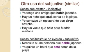 Otro uso del subjuntivo (similar)
Cosas que existen - indicativo
 Yo tengo una amiga que habla japonés.
 Hay un hotel que está cerca de la playa.
 Yo conozco un restaurante que sirve
ceviche.
 Hay un vuelo que sale para Madrid
mañana.
Cosas posibles/que no existen - subjuntivo
 Necesito a una persona que hable japonés.
 Yo quiero un hotel que esté cerca de la
playa.
 