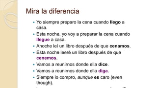 Mira la diferencia
 Yo siempre preparo la cena cuando llego a
casa.
 Esta noche, yo voy a preparar la cena cuando
llegue a casa.
 Anoche leí un libro después de que cenamos.
 Esta noche leeré un libro después de que
cenemos.
 Vamos a reunirnos donde ella dice.
 Vamos a reunirnos donde ella diga.
 Siempre lo compro, aunque es caro (even
though).
 
