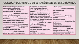 CONJUGA LOS VERBOS EN EL PARÉNTESIS EN EL SUBJUNTIVO
Instrucciones: conjuga el verbo en
paréntesis en el subjuntivo.
TE ESPERARÉ- Sin Bandera
Hasta que todas las mañanas
__________________ (amanecer) con la luna
en vez del sol en la ventana
que podíamos ver los dos desde mi cama.
Hasta que _______________ (escribir-yo) el
cielo con sus nubes que me amas.
Hasta que en todos los desiertos,
________________ (crecer) flores de colores
que ______________ (revivir) al mar muerto,
y de pronto _______________ (ser) tan
grande el desconcierto que
__________________ (llegar- nosotros) a
pensar que nuestro amor puede ser
Te esperaré, yo te esperaré,
como invierno a primavera,
en un café. Te esperaré, yo te
esperaré,
porque he descubierto que es tu
amor lo que me hace crecer. Te
esperaré, yo te esperaré, como la
selva a la lluvia que le quitará la sed.
Te esperaré, yo te esperaré, en cada
una de las vidas en que
________________ (volver- tú) a nacer.
Hasta que el futuro ya
no_______________ (quemar),
y a los hombres les ________________
(encantar) estar tres horas frente a
aparadores
y el fútbol a las mujeres.
Hasta que se
_______________(acabar) el mundo y
me digas que me __________________
(querer).
Hasta que ya
no__________________(haber) más
guerras,
y la paz y la verdad
____________________ (desaparecer) las
las fronteras
y en el mundo _______________
(quedarse) todos sin bandera,
y que _________________ (tener- tú)
libertad de hacer tu vida
donde____________________(querer).
Te esperaré, yo te esperaré
 