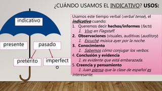 ¿CUÁNDO USAMOS EL INDICATIVO? USOS:
indicativo
presente pasado
pretérito imperfect
o
Usamos este tiempo verbal (verbal tense), el
indicativo cuando:
1. Queremos decir hechos/informes (facts)
1. Vivo en Flagstaff.
2. Observaciones (visuales, auditivas (auditory)
1. Escuché música ayer por la noche.
3. Conocimiento
1. Sabemos cómo conjugar los verbos.
4. Conclusión y evidencia
1. es evidente que está embarazada.
5. Creencia y pensamiento
1. Juan piensa que la clase de español es
interesante.
 