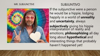 If the subjunctive were a person
he would be a hippie, lodging
happily in a world of unreality
and uncertainty, always
subjectively giving his hippie
interpretation of reality and
emotions, philosophizing all day
long about hypothetical and
interesting things that probably
haven’t happened yet!
SUBJUNTIVOMR. SUBJUNCTIVE
 