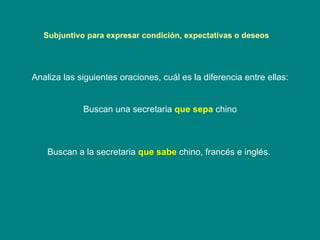 Subjuntivo para expresar condición, expectativas o deseos  Analiza las siguientes oraciones, cuál es la diferencia entre ellas: Buscan una secretaria  que sepa  chino Buscan a la secretaria  que sabe  chino, francés e inglés.   