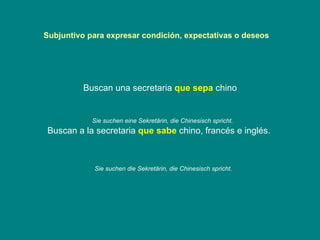 Subjuntivo para expresar condición, expectativas o deseos  Buscan una secretaria  que sepa  chino Buscan a la secretaria  que sabe  chino, francés e inglés.   Sie suchen eine Sekretärin, die Chinesisch spricht. Sie suchen die Sekretärin, die Chinesisch spricht. 