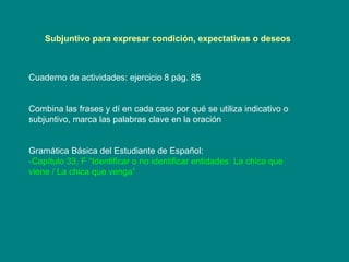 Subjuntivo para expresar condición, expectativas o deseos   Cuaderno de actividades: ejercicio 8 pág. 85 Combina las frases y dí en cada caso por qué se utiliza indicativo o subjuntivo, marca las palabras clave en la oración Gramática Básica del Estudiante de Espa ñol:  -Capítulo 33, F “Identificar o no identificar entidades: La chica que viene / La chica que venga” 