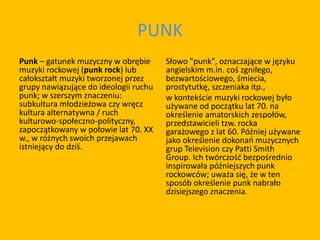PUNK
Punk – gatunek muzyczny w obrębie
muzyki rockowej (punk rock) lub
całokształt muzyki tworzonej przez
grupy nawiązujące do ideologii ruchu
punk; w szerszym znaczeniu:
subkultura młodzieżowa czy wręcz
kultura alternatywna / ruch
kulturowo-społeczno-polityczny,
zapoczątkowany w połowie lat 70. XX
w., w różnych swoich przejawach
istniejący do dziś.
Słowo "punk", oznaczające w języku
angielskim m.in. coś zgniłego,
bezwartościowego, śmiecia,
prostytutkę, szczeniaka itp.,
w kontekście muzyki rockowej było
używane od początku lat 70. na
określenie amatorskich zespołów,
przedstawicieli tzw. rocka
garażowego z lat 60. Później używane
jako określenie dokonań muzycznych
grup Television czy Patti Smith
Group. Ich twórczość bezpośrednio
inspirowała późniejszych punk
rockowców; uważa się, że w ten
sposób określenie punk nabrało
dzisiejszego znaczenia.
 