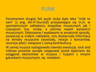 PUNK
Fenomenem drugiej fali punk rocka była idea "zrób to
sam" (z ang. Do-It-Yourself) przejawiająca się m.in. w
spontanicznym zakładaniu zespołów muzycznych jak i
czasopism tzw. zinów, a później nawet wytwórni
muzycznych. Edytowane i wydawane w amatorski sposób,
zazwyczaj w małym nakładzie, ziny dostarczały informacji
na tematy muzyczne (wywiady, relacje z koncertów,
recenzje płyt) i związane z samą kontrkulturą.
W samej muzyce następowała również ewolucja, rock and
rollowa prostota zaczęła ustępować przed dążeniem do
osiągania ekstremów w muzyce i fuzjami z innymi
gatunkami muzycznymi, np. metalem.
 