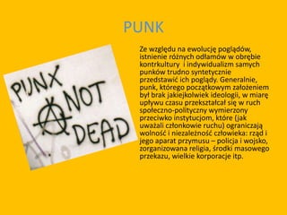 PUNK
Ze względu na ewolucję poglądów,
istnienie różnych odłamów w obrębie
kontrkultury i indywidualizm samych
punków trudno syntetycznie
przedstawić ich poglądy. Generalnie,
punk, którego początkowym założeniem
był brak jakiejkolwiek ideologii, w miarę
upływu czasu przekształcał się w ruch
społeczno-polityczny wymierzony
przeciwko instytucjom, które (jak
uważali członkowie ruchu) ograniczają
wolność i niezależność człowieka: rząd i
jego aparat przymusu – policja i wojsko,
zorganizowana religia, środki masowego
przekazu, wielkie korporacje itp.
 