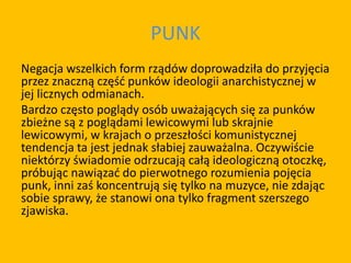PUNK
Negacja wszelkich form rządów doprowadziła do przyjęcia
przez znaczną część punków ideologii anarchistycznej w
jej licznych odmianach.
Bardzo często poglądy osób uważających się za punków
zbieżne są z poglądami lewicowymi lub skrajnie
lewicowymi, w krajach o przeszłości komunistycznej
tendencja ta jest jednak słabiej zauważalna. Oczywiście
niektórzy świadomie odrzucają całą ideologiczną otoczkę,
próbując nawiązać do pierwotnego rozumienia pojęcia
punk, inni zaś koncentrują się tylko na muzyce, nie zdając
sobie sprawy, że stanowi ona tylko fragment szerszego
zjawiska.
 