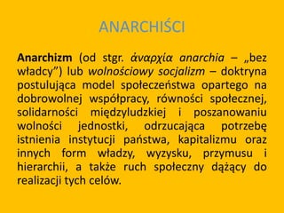 ANARCHIŚCI
Anarchizm (od stgr. ἀναρχία anarchia – „bez
władcy”) lub wolnościowy socjalizm – doktryna
postulująca model społeczeństwa opartego na
dobrowolnej współpracy, równości społecznej,
solidarności międzyludzkiej i poszanowaniu
wolności jednostki, odrzucająca potrzebę
istnienia instytucji państwa, kapitalizmu oraz
innych form władzy, wyzysku, przymusu i
hierarchii, a także ruch społeczny dążący do
realizacji tych celów.
 