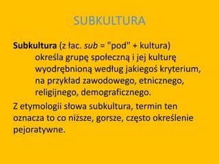 SUBKULTURA
Subkultura (z łac. sub = "pod" + kultura)
określa grupę społeczną i jej kulturę
wyodrębnioną według jakiegoś kryterium,
na przykład zawodowego, etnicznego,
religijnego, demograficznego.
Z etymologii słowa subkultura, termin ten
oznacza to co niższe, gorsze, często określenie
pejoratywne.
 