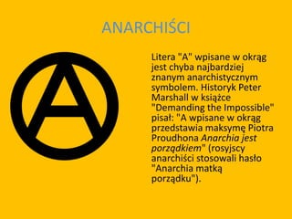 ANARCHIŚCI
Litera "A" wpisane w okrąg
jest chyba najbardziej
znanym anarchistycznym
symbolem. Historyk Peter
Marshall w książce
"Demanding the Impossible"
pisał: "A wpisane w okrąg
przedstawia maksymę Piotra
Proudhona Anarchia jest
porządkiem" (rosyjscy
anarchiści stosowali hasło
"Anarchia matką
porządku").
 