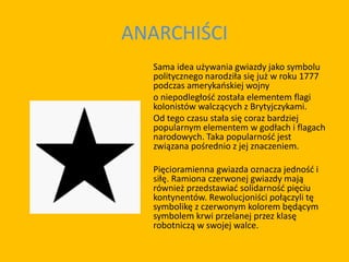 ANARCHIŚCI
Sama idea używania gwiazdy jako symbolu
politycznego narodziła się już w roku 1777
podczas amerykańskiej wojny
o niepodległość została elementem flagi
kolonistów walczących z Brytyjczykami.
Od tego czasu stała się coraz bardziej
popularnym elementem w godłach i flagach
narodowych. Taka popularność jest
związana pośrednio z jej znaczeniem.
Pięcioramienna gwiazda oznacza jedność i
siłę. Ramiona czerwonej gwiazdy mają
również przedstawiać solidarność pięciu
kontynentów. Rewolucjoniści połączyli tę
symbolikę z czerwonym kolorem będącym
symbolem krwi przelanej przez klasę
robotniczą w swojej walce.
 