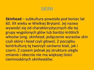 SKINI
Skinhead – subkultura powstała pod koniec lat
60. XX wieku w Wielkiej Brytanii. Jej nazwa
wywodzi się od charakterystycznych dla tej
grupy wygolonych głów lub bardzo krótkich
włosów (ang. skinhead, połączenie wyrazów skin
czyli skóra i head czyli głowa). Z początku
kontrkulturę tę tworzyli zarówno biali, jak i
czarni. Z czasem jednak jej struktura uległa
zmianie i obecnie nie ma większej ilości
ciemnoskórych skinheadów.
 