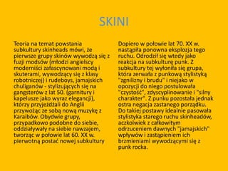 SKINI
Teoria na temat powstania
subkultury skinheads mówi, że
pierwsze grupy skinów wywodzą się z
fuzji modsów (młodzi angielscy
moderniści zafascynowani modą i
skuterami, wywodzący się z klasy
robotniczej) i rudeboys, jamajskich
chuliganów - stylizujących się na
gangsterów z lat 50. (garnitury i
kapelusze jako wyraz elegancji),
którzy przyjeżdżali do Anglii
przywożąc ze sobą nową muzykę z
Karaibów. Obydwie grupy,
przypadkowo podobne do siebie,
oddziaływały na siebie nawzajem,
tworząc w połowie lat 60. XX w.
pierwotną postać nowej subkultury
Dopiero w połowie lat 70. XX w.
nastąpiła ponowna eksplozja tego
ruchu. Odrodził się wtedy jako
reakcja na subkulturę punk. Z
subkultury tej wyłoniła się grupa,
która zerwała z punkową stylistyką
"zgnilizny i brudu" i niejako w
opozycji do niego postulowała
"czystość", zdyscyplinowanie i "silny
charakter". Z punku pozostała jednak
ostra negacja zastanego porządku.
Do takiej postawy idealnie pasowała
stylistyka starego ruchu skinheadów,
aczkolwiek z całkowitym
odrzuceniem dawnych "jamajskich"
wpływów i zastąpieniem ich
brzmieniami wywodzącymi się z
punk rocka.
 