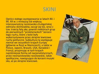 SKINI
Oprócz stałego występowania w latach 80. i
90. XX w. z mniejszą lub większą
intensywnością rasistowsko-chuligańskiej
odmiany skinheadów, zaczął się też, wraz z
tzw. trzecią falą ska, powrót niektórych grup
do pierwotnych "proletariackich" korzeni
tego ruchu, które z kolei były
wykorzystywane przez skrajnie lewicowe
ruchy polityczne. Subkultura ta występuje
niemal we wszystkich krajach Europy
(głównie w Rosji w Niemczech), a także w
Polsce, Japonii, Brazylii, USA, Kanadzie i
Francji, przyjmując w tych krajach
najróżniejsze formy od nacjonalistycznych,
przez neonazistowsko-rasistowskie, także
apolityczne, nawiązujące do korzeni muzyki
ska, aż po skrajnie lewicowe.
 